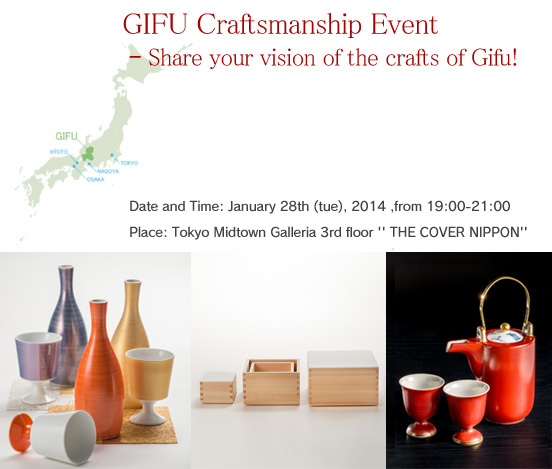 GIFU Craftsmanship Event ? Share your vision of the crafts of Gifu! Date and Time: January 28th (tue), 2014 ,from 19:00-21:00 Place: Tokyo Midtown Galleria 3rd floor '' THE COVER NIPPON''
